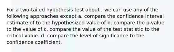 For a two-tailed hypothesis test about , we can use any of the following approaches except a. compare the confidence interval estimate of to the hypothesized value of b. compare the p-value to the value of c. compare the value of the test statistic to the critical value. d. compare the level of significance to the confidence coefficient.