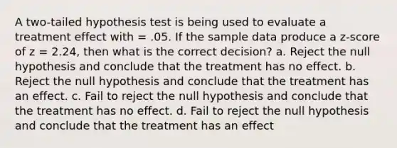 A two-tailed hypothesis test is being used to evaluate a treatment effect with = .05. If the sample data produce a z-score of z = 2.24, then what is the correct decision? a. Reject the null hypothesis and conclude that the treatment has no effect. b. Reject the null hypothesis and conclude that the treatment has an effect. c. Fail to reject the null hypothesis and conclude that the treatment has no effect. d. Fail to reject the null hypothesis and conclude that the treatment has an effect