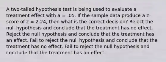 A two-tailed hypothesis test is being used to evaluate a treatment effect with a = .05. If the sample data produce a z-score of z = 2.24, then what is the correct decision? Reject the null hypothesis and conclude that the treatment has no effect. Reject the null hypothesis and conclude that the treatment has an effect. Fail to reject the null hypothesis and conclude that the treatment has no effect. Fail to reject the null hypothesis and conclude that the treatment has an effect.