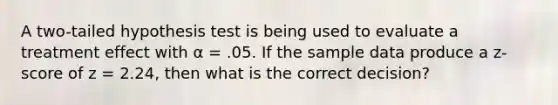 A two-tailed hypothesis test is being used to evaluate a treatment effect with α = .05. If the sample data produce a z-score of z = 2.24, then what is the correct decision?​