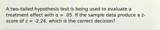 A two-tailed hypothesis test is being used to evaluate a treatment effect with α = .05. If the sample data produce a z-score of z = -2.24, which is the correct decision?