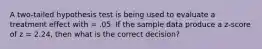 A two-tailed hypothesis test is being used to evaluate a treatment effect with = .05. If the sample data produce a z-score of z = 2.24, then what is the correct decision?