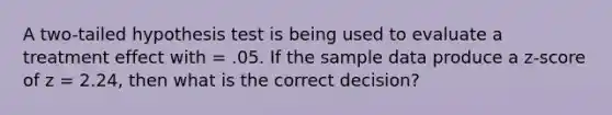 A two-tailed hypothesis test is being used to evaluate a treatment effect with = .05. If the sample data produce a z-score of z = 2.24, then what is the correct decision?