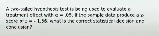 A two-tailed hypothesis test is being used to evaluate a treatment effect with α = .05. If the sample data produce a z-score of z = - 1.56, what is the correct statistical decision and conclusion?