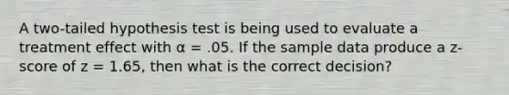 A two-tailed hypothesis test is being used to evaluate a treatment effect with α = .05. If the sample data produce a z-score of z = 1.65, then what is the correct decision?