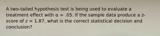 A two-tailed hypothesis test is being used to evaluate a treatment effect with α = .05. If the sample data produce a z-score of z = 1.87, what is the correct statistical decision and conclusion?