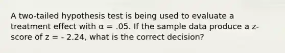 A two-tailed hypothesis test is being used to evaluate a treatment effect with α = .05. If the sample data produce a z-score of z = - 2.24, what is the correct decision?