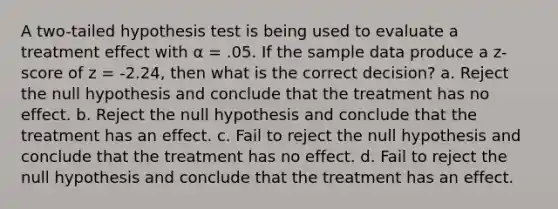 A two-tailed hypothesis test is being used to evaluate a treatment effect with α = .05. If the sample data produce a z-score of z = -2.24, then what is the correct decision? a. Reject the null hypothesis and conclude that the treatment has no effect. b. Reject the null hypothesis and conclude that the treatment has an effect. c. Fail to reject the null hypothesis and conclude that the treatment has no effect. d. Fail to reject the null hypothesis and conclude that the treatment has an effect.