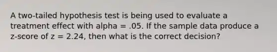 A two-tailed hypothesis test is being used to evaluate a treatment effect with alpha = .05. If the sample data produce a z-score of z = 2.24, then what is the correct decision?