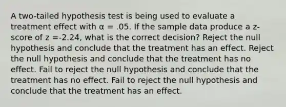 ​A two-tailed hypothesis test is being used to evaluate a treatment effect with α = .05. If the sample data produce a z-score of z =-2.24, what is the correct decision? Reject the null hypothesis and conclude that the treatment has an effect. Reject the null hypothesis and conclude that the treatment has no effect. Fail to reject the null hypothesis and conclude that the treatment has no effect. Fail to reject the null hypothesis and conclude that the treatment has an effect.