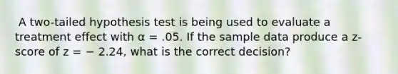 ​ A two-tailed hypothesis test is being used to evaluate a treatment effect with α = .05. If the sample data produce a z-score of z = − 2.24, what is the correct decision?