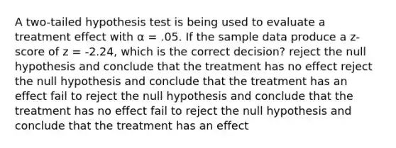 A two-tailed hypothesis test is being used to evaluate a treatment effect with α = .05. If the sample data produce a z-score of z = -2.24, which is the correct decision? reject the null hypothesis and conclude that the treatment has no effect reject the null hypothesis and conclude that the treatment has an effect fail to reject the null hypothesis and conclude that the treatment has no effect fail to reject the null hypothesis and conclude that the treatment has an effect