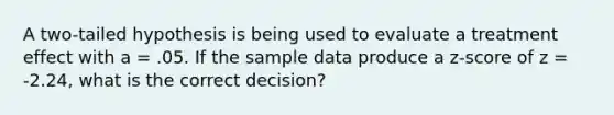 A two-tailed hypothesis is being used to evaluate a treatment effect with a = .05. If the sample data produce a z-score of z = -2.24, what is the correct decision?