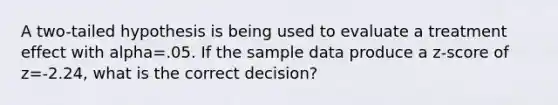 A two-tailed hypothesis is being used to evaluate a treatment effect with alpha=.05. If the sample data produce a z-score of z=-2.24, what is the correct decision?