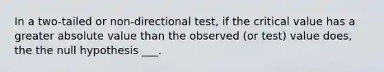 In a two-tailed or non-directional test, if the critical value has a greater <a href='https://www.questionai.com/knowledge/kbbTh4ZPeb-absolute-value' class='anchor-knowledge'>absolute value</a> than the observed (or test) value does, the the null hypothesis ___.