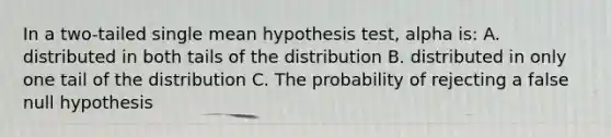 In a two-tailed single mean hypothesis test, alpha is: A. distributed in both tails of the distribution B. distributed in only one tail of the distribution C. The probability of rejecting a false null hypothesis