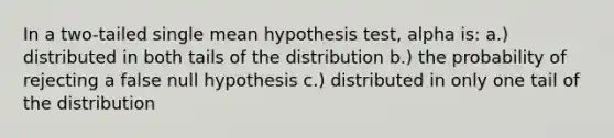 In a two-tailed single mean hypothesis test, alpha is: a.) distributed in both tails of the distribution b.) the probability of rejecting a false null hypothesis c.) distributed in only one tail of the distribution