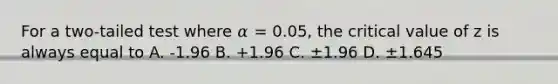 For a two-tailed test where 𝛼 = 0.05, the critical value of z is always equal to A. -1.96 B. +1.96 C. ±1.96 D. ±1.645