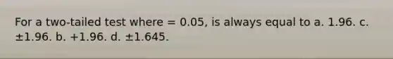 For a two-tailed test where = 0.05, is always equal to a. 1.96. c. ±1.96. b. +1.96. d. ±1.645.