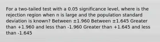 For a two-tailed test with a 0.05 significance level, where is the rejection region when n is large and the population standard deviation is known? Between ±1.960 Between ±1.645 Greater than +1.960 and less than -1.960 Greater than +1.645 and less than -1.645