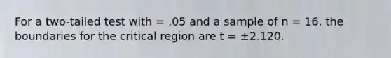 For a two-tailed test with = .05 and a sample of n = 16, the boundaries for the critical region are t = ±2.120.