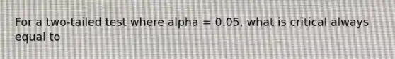 For a two-tailed test where alpha = 0.05, what is critical always equal to