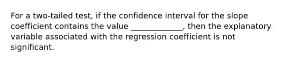 For a two-tailed test, if the confidence interval for the slope coefficient contains the value _____________, then the explanatory variable associated with the regression coefficient is not significant.