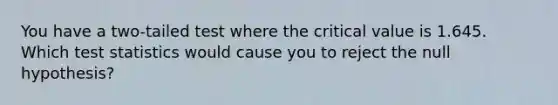 You have a two-tailed test where the critical value is 1.645. Which test statistics would cause you to reject the null hypothesis?