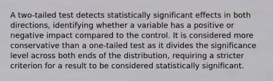 A two-tailed test detects statistically significant effects in both directions, identifying whether a variable has a positive or negative impact compared to the control. It is considered more conservative than a one-tailed test as it divides the significance level across both ends of the distribution, requiring a stricter criterion for a result to be considered statistically significant.