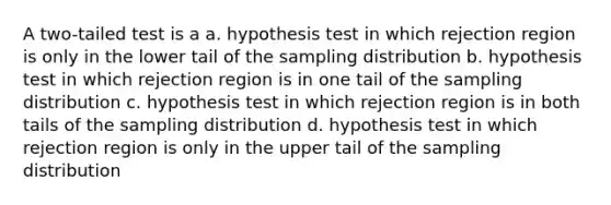 A two-tailed test is a a. hypothesis test in which rejection region is only in the lower tail of the sampling distribution b. hypothesis test in which rejection region is in one tail of the sampling distribution c. hypothesis test in which rejection region is in both tails of the sampling distribution d. hypothesis test in which rejection region is only in the upper tail of the sampling distribution