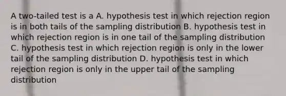 A two-tailed test is a A. hypothesis test in which rejection region is in both tails of the sampling distribution B. hypothesis test in which rejection region is in one tail of the sampling distribution C. hypothesis test in which rejection region is only in the lower tail of the sampling distribution D. hypothesis test in which rejection region is only in the upper tail of the sampling distribution