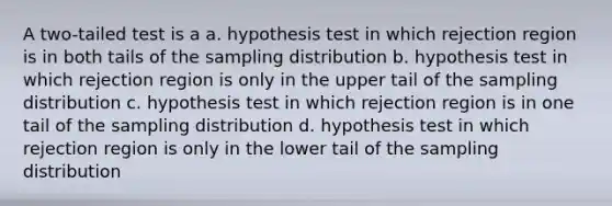 A two-tailed test is a a. hypothesis test in which rejection region is in both tails of the sampling distribution b. hypothesis test in which rejection region is only in the upper tail of the sampling distribution c. hypothesis test in which rejection region is in one tail of the sampling distribution d. hypothesis test in which rejection region is only in the lower tail of the sampling distribution