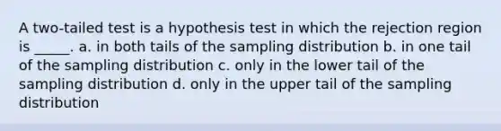 A two-tailed test is a hypothesis test in which the rejection region is _____. a. in both tails of the sampling distribution b. in one tail of the sampling distribution c. only in the lower tail of the sampling distribution d. only in the upper tail of the sampling distribution