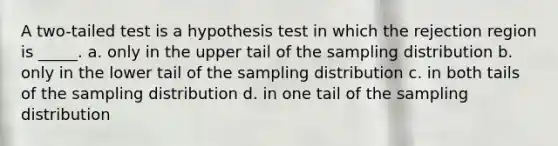 A two-tailed test is a hypothesis test in which the rejection region is _____. a. only in the upper tail of the sampling distribution b. only in the lower tail of the sampling distribution c. in both tails of the sampling distribution d. in one tail of the sampling distribution