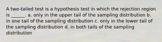 A two-tailed test is a hypothesis test in which the rejection region is ______. a. only in the upper tail of the sampling distribution b. in one tail of the sampling distribution c. only in the lower tail of the sampling distribution d. in both tails of the sampling distribution