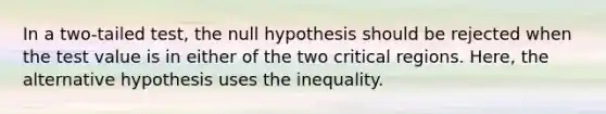 In a two-tailed test, the null hypothesis should be rejected when the test value is in either of the two critical regions. Here, the alternative hypothesis uses the inequality.