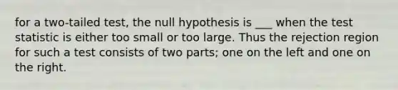 for a two-tailed test, the null hypothesis is ___ when <a href='https://www.questionai.com/knowledge/kzeQt8hpQB-the-test-statistic' class='anchor-knowledge'>the test statistic</a> is either too small or too large. Thus the rejection region for such a test consists of two parts; one on the left and one on the right.