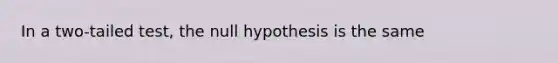 In a two-tailed test, the null hypothesis is the same