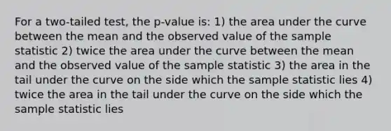 For a two-tailed test, the p-value is: 1) the area under the curve between the mean and the observed value of the sample statistic 2) twice the area under the curve between the mean and the observed value of the sample statistic 3) the area in the tail under the curve on the side which the sample statistic lies 4) twice the area in the tail under the curve on the side which the sample statistic lies