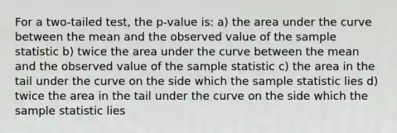 For a two-tailed test, the p-value is: a) the area under the curve between the mean and the observed value of the sample statistic b) twice the area under the curve between the mean and the observed value of the sample statistic c) the area in the tail under the curve on the side which the sample statistic lies d) twice the area in the tail under the curve on the side which the sample statistic lies