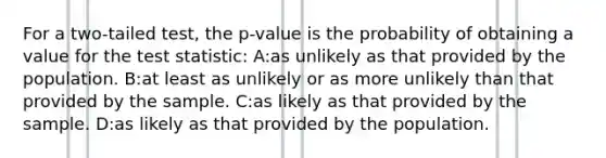 For a two-tailed test, the p-value is the probability of obtaining a value for the test statistic: A:as unlikely as that provided by the population. B:at least as unlikely or as more unlikely than that provided by the sample. C:as likely as that provided by the sample. D:as likely as that provided by the population.