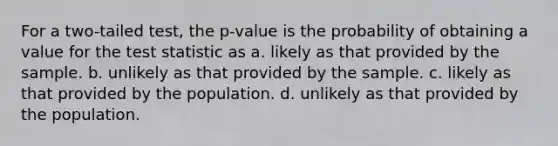 For a two-tailed test, the p-value is the probability of obtaining a value for <a href='https://www.questionai.com/knowledge/kzeQt8hpQB-the-test-statistic' class='anchor-knowledge'>the test statistic</a> as a. likely as that provided by the sample. b. unlikely as that provided by the sample. c. likely as that provided by the population. d. unlikely as that provided by the population.