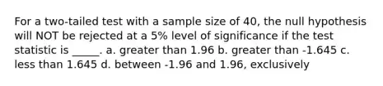 For a two-tailed test with a sample size of 40, the null hypothesis will NOT be rejected at a 5% level of significance if the test statistic is _____. a. greater than 1.96 b. greater than -1.645 c. less than 1.645 d. between -1.96 and 1.96, exclusively