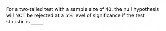 For a two-tailed test with a sample size of 40, the null hypothesis will NOT be rejected at a 5% level of significance if <a href='https://www.questionai.com/knowledge/kzeQt8hpQB-the-test-statistic' class='anchor-knowledge'>the test statistic</a> is _____.