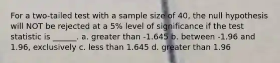 For a two-tailed test with a sample size of 40, the null hypothesis will NOT be rejected at a 5% level of significance if the test statistic is ______. a. greater than -1.645 b. between -1.96 and 1.96, exclusively c. less than 1.645 d. greater than 1.96