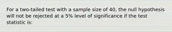 For a two-tailed test with a sample size of 40, the null hypothesis will not be rejected at a 5% level of significance if <a href='https://www.questionai.com/knowledge/kzeQt8hpQB-the-test-statistic' class='anchor-knowledge'>the test statistic</a> is: