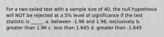 For a two-tailed test with a sample size of 40, the null hypothesis will NOT be rejected at a 5% level of significance if <a href='https://www.questionai.com/knowledge/kzeQt8hpQB-the-test-statistic' class='anchor-knowledge'>the test statistic</a> is _____. a. between -1.96 and 1.96, exclusively b. <a href='https://www.questionai.com/knowledge/ktgHnBD4o3-greater-than' class='anchor-knowledge'>greater than</a> 1.96 c. <a href='https://www.questionai.com/knowledge/k7BtlYpAMX-less-than' class='anchor-knowledge'>less than</a> 1.645 d. greater than -1.645