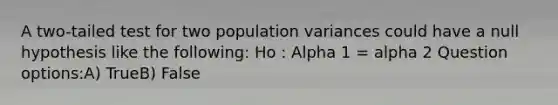 A two-tailed test for two population variances could have a null hypothesis like the following: Ho : Alpha 1 = alpha 2 Question options:A) TrueB) False