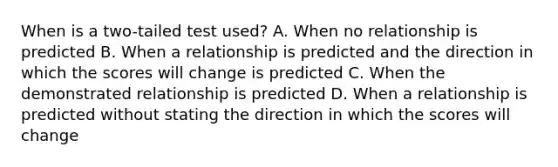 When is a two-tailed test used? A. When no relationship is predicted B. When a relationship is predicted and the direction in which the scores will change is predicted C. When the demonstrated relationship is predicted D. When a relationship is predicted without stating the direction in which the scores will change