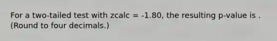 For a two-tailed test with zcalc = -1.80, the resulting p-value is . (Round to four decimals.)